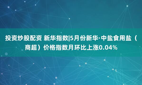 投资炒股配资 新华指数|5月份新华·中盐食用盐（商超）价格指数月环比上涨0.04%