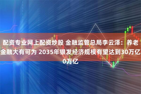 配资专业网上配资炒股 金融监管总局李云泽：养老金融大有可为 2035年银发经济规模有望达到30万亿