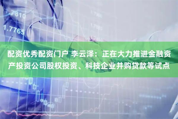 配资优秀配资门户 李云泽：正在大力推进金融资产投资公司股权投资、科技企业并购贷款等试点