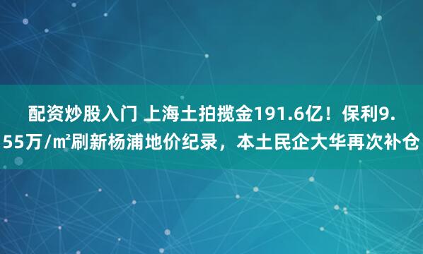 配资炒股入门 上海土拍揽金191.6亿！保利9.55万/㎡刷新杨浦地价纪录，本土民企大华再次补仓