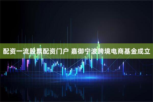 配资一流股票配资门户 嘉御宁波跨境电商基金成立