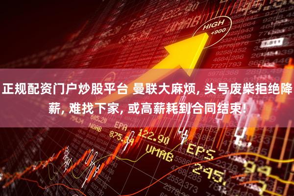 正规配资门户炒股平台 曼联大麻烦, 头号废柴拒绝降薪, 难找下家, 或高薪耗到合同结束!