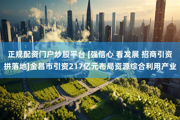 正规配资门户炒股平台 [强信心 看发展 招商引资拼落地]金昌市引资217亿元布局资源综合利用产业
