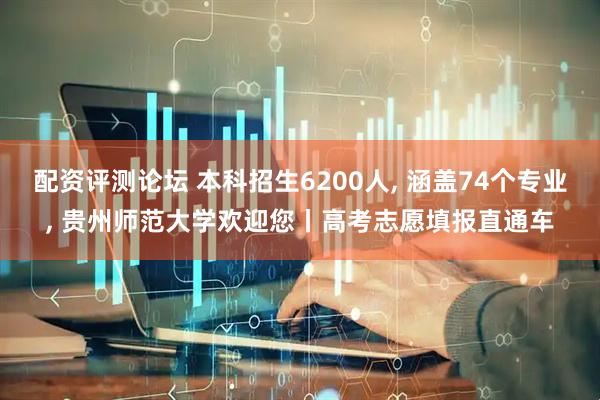 配资评测论坛 本科招生6200人, 涵盖74个专业, 贵州师范大学欢迎您丨高考志愿填报直通车