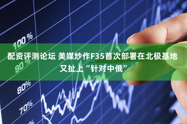 配资评测论坛 美媒炒作F35首次部署在北极基地 又扯上“针对中俄”