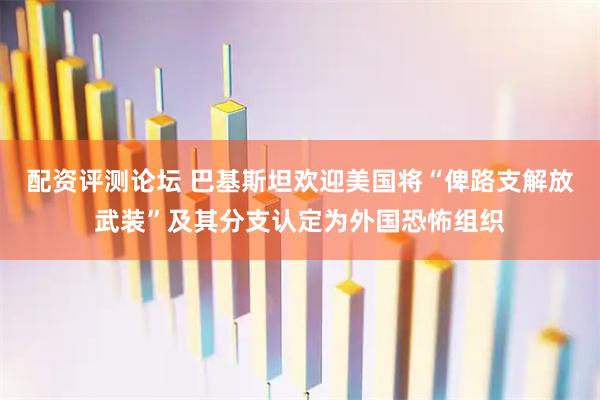 配资评测论坛 巴基斯坦欢迎美国将“俾路支解放武装”及其分支认定为外国恐怖组织