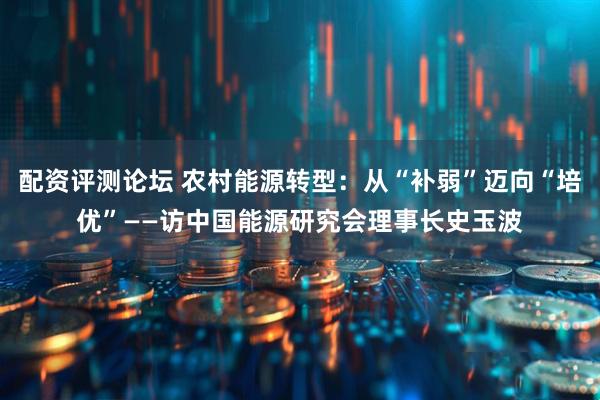 配资评测论坛 农村能源转型：从“补弱”迈向“培优”——访中国能源研究会理事长史玉波