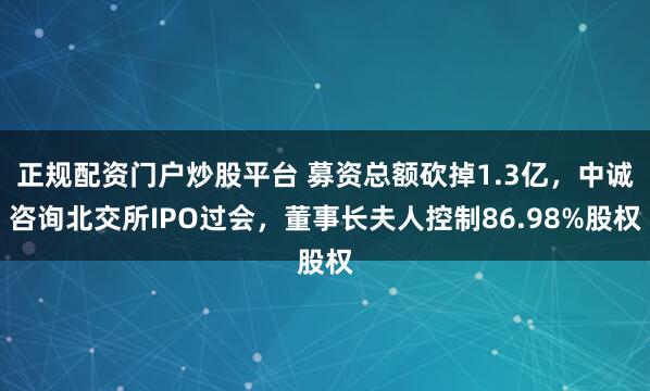 正规配资门户炒股平台 募资总额砍掉1.3亿，中诚咨询北交所IPO过会，董事长夫人控制86.98%股权