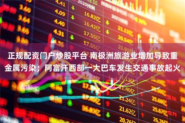 正规配资门户炒股平台 南极洲旅游业增加导致重金属污染；阿富汗西部一大巴车发生交通事故起火