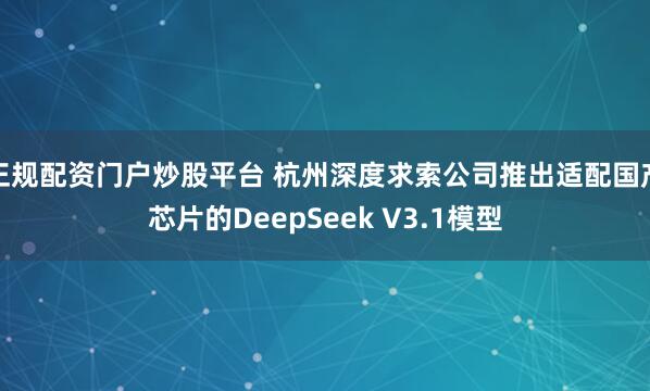 正规配资门户炒股平台 杭州深度求索公司推出适配国产芯片的DeepSeek V3.1模型