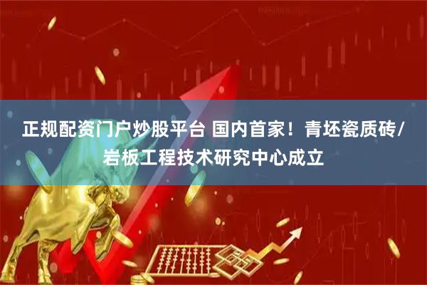 正规配资门户炒股平台 国内首家！青坯瓷质砖/岩板工程技术研究中心成立