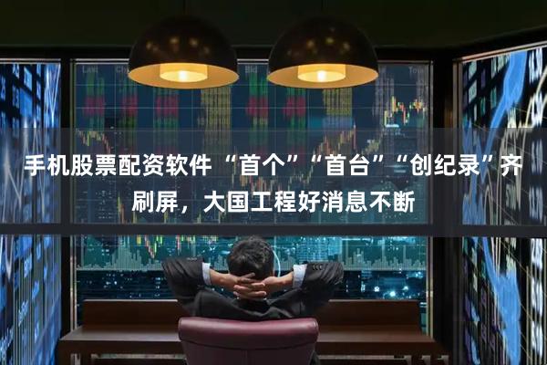 手机股票配资软件 “首个”“首台”“创纪录”齐刷屏，大国工程好消息不断
