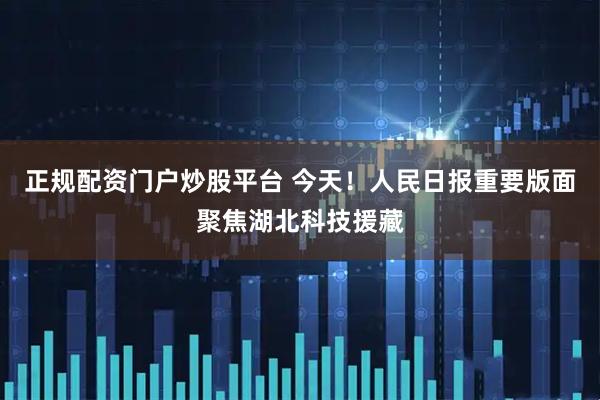 正规配资门户炒股平台 今天！人民日报重要版面聚焦湖北科技援藏