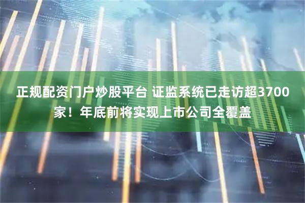 正规配资门户炒股平台 证监系统已走访超3700家！年底前将实现上市公司全覆盖