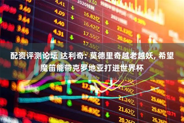 配资评测论坛 达利奇: 莫德里奇越老越妖, 希望魔笛能带克罗地亚打进世界杯