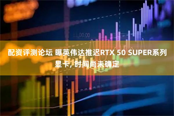 配资评测论坛 曝英伟达推迟RTX 50 SUPER系列显卡, 时间尚未确定