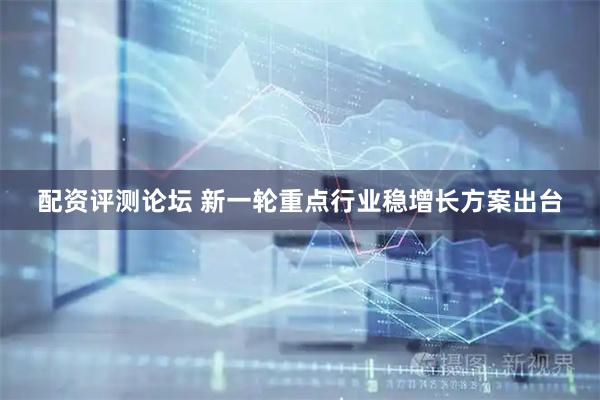 配资评测论坛 新一轮重点行业稳增长方案出台