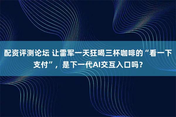 配资评测论坛 让雷军一天狂喝三杯咖啡的“看一下支付”，是下一代AI交互入口吗？
