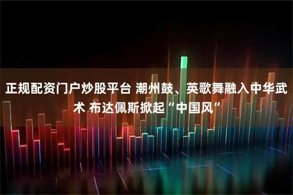 正规配资门户炒股平台 潮州鼓、英歌舞融入中华武术 布达佩斯掀起“中国风”