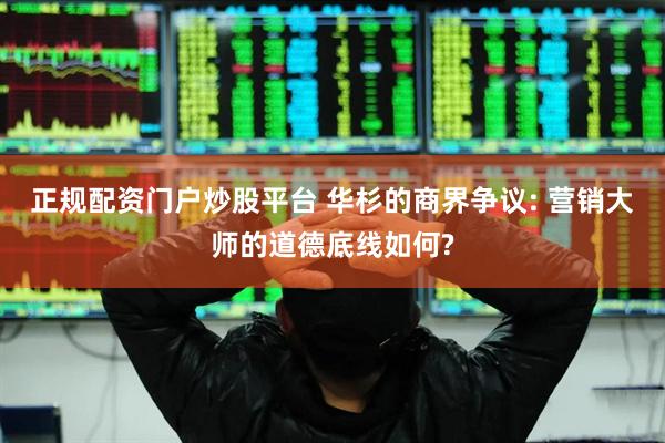 正规配资门户炒股平台 华杉的商界争议: 营销大师的道德底线如何?