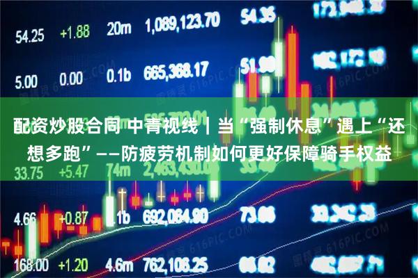 配资炒股合同 中青视线｜当“强制休息”遇上“还想多跑”——防疲劳机制如何更好保障骑手权益