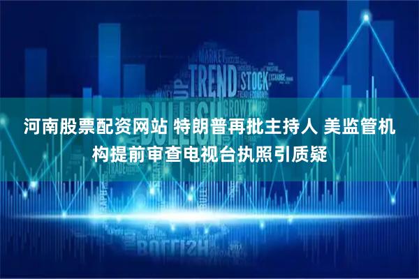 河南股票配资网站 特朗普再批主持人 美监管机构提前审查电视台执照引质疑