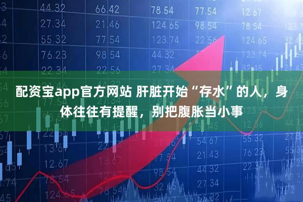 配资宝app官方网站 肝脏开始“存水”的人，身体往往有提醒，别把腹胀当小事