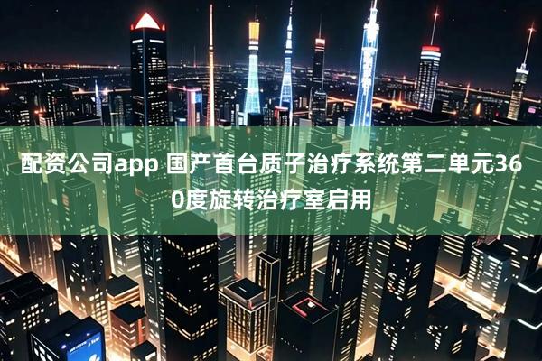 配资公司app 国产首台质子治疗系统第二单元360度旋转治疗室启用