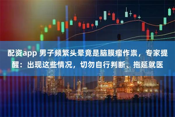 配资app 男子频繁头晕竟是脑膜瘤作祟，专家提醒：出现这些情况，切勿自行判断、拖延就医